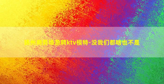 扬州商务场急聘ktv模特-没我们都啥也不是