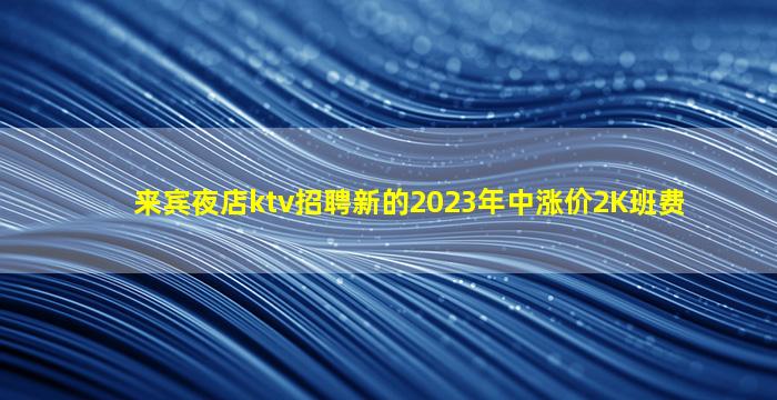 来宾夜店ktv招聘新的2023年中涨价2K班费
